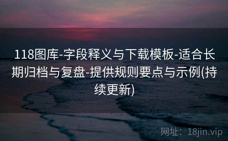 118图库-字段释义与下载模板-适合长期归档与复盘-提供规则要点与示例(持续更新)